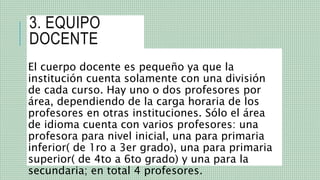 3. EQUIPO
DOCENTE
El cuerpo docente es pequeño ya que la
institución cuenta solamente con una división
de cada curso. Hay uno o dos profesores por
área, dependiendo de la carga horaria de los
profesores en otras instituciones. Sólo el área
de idioma cuenta con varios profesores: una
profesora para nivel inicial, una para primaria
inferior( de 1ro a 3er grado), una para primaria
superior( de 4to a 6to grado) y una para la
secundaria; en total 4 profesores.
 