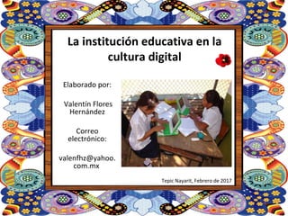 La institución educativa en la
cultura digital
Elaborado por:
Valentín Flores
Hernández
Correo
electrónico:
valenfhz@yahoo.
com.mx
Tepic Nayarit, Febrero de 2017
 