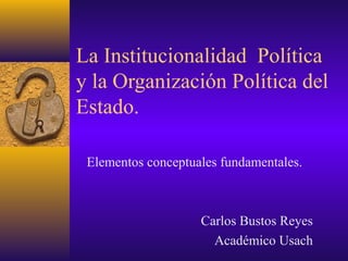 La Institucionalidad Política
y la Organización Política del
Estado.
Elementos conceptuales fundamentales.

Carlos Bustos Reyes
Académico Usach

 