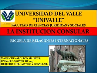 ESCUELA DE RELACIONES INTERNACIONALES
UNIVERSIDAD DEL VALLE
“UNIVALLE”
FACULTAD DE CIENCIAS JURIDICAS Y SOCIALES
LA INSTITUCION CONSULAR..
MAURICIO NAPOLEON MAIRENA.
UNIVALLE-AGOSTO DE 2013.
DERECHO DIPLOMATICO Y CONSULAR.
 