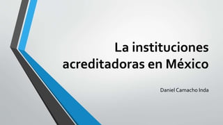 La instituciones
acreditadoras en México
Daniel Camacho Inda
 