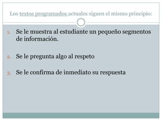 Los textos programados actuales siguen el mismo principio:


1.   Se le muestra al estudiante un pequeño segmentos
     de información.

2. Se le pregunta algo al respeto


3. Se le confirma de inmediato su respuesta
 