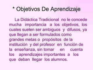* Objetivos De Aprendizaje La Didáctica Tradicional  no le concede mucha  importancia  a  los  objetivos,  los cuales suelen ser ambiguos  y  difusos, ya que llegan a ser formulados como grandes metas o  propósitos  de la institución  y del profesor  en  función de la  enseñanza, sin tomar  en  cuenta  los  aprendizajes importantes  a  los  que  deban  llegar  los alumnos. 