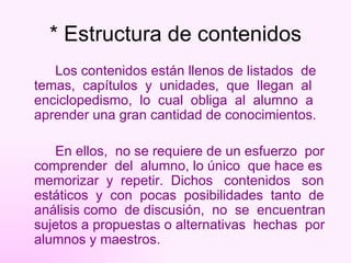 * Estructura de contenidos Los contenidos están llenos de listados  de temas,  capítulos  y  unidades,  que  llegan  al enciclopedismo,  lo  cual  obliga  al  alumno  a aprender una gran cantidad de conocimientos. En ellos,  no se requiere de un esfuerzo  por comprender  del  alumno, lo único  que hace es memorizar  y  repetir.  Dichos  contenidos  son estáticos  y  con  pocas  posibilidades  tanto  de análisis como  de discusión,  no  se  encuentran sujetos a propuestas o alternativas  hechas  por alumnos y maestros. 