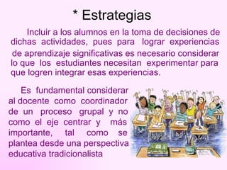 * Estrategias Incluir a los alumnos en la toma de decisiones de dichas  actividades,  pues  para  lograr  experiencias  de aprendizaje significativas es necesario considerar lo que  los  estudiantes necesitan  experimentar para que logren integrar esas experiencias.  Es  fundamental considerar  al docente  como  coordinador  de  un  proceso  grupal  y  no  como  el  eje  centrar  y  más  importante,  tal  como  se  plantea desde una perspectiva educativa tradicionalista 