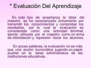 * Evaluación Del Aprendizaje En  este  tipo  de  enseñanza  la  labor  del maestro  se  ha  caracterizado  únicamente  por transmitir  los  conocimientos  y  comprobar  los resultados,  por  lo  cual  la  evaluación  es considerada  como  una  actividad  terminal, siendo  utilizada  por  el  maestro  como un arma de intimidación y  represión  hacia  los  alumnos.  En pocas palabras, la evaluación no es más que  una  acción  burocrática  jugando un papel auxiliar  en  la  tarea  administrativa  de  las  instituciones educativas.   