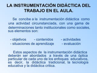 LA INSTRUMENTACIÓN DIDÁCTICA DEL TRABAJO EN EL AULA. Se  concibe a la  instrumentación didáctica  como una  actividad  circunstanciada,  con  una  gama  de determinaciones tanto institucionales como sociales, sus elementos son: - objetivos  - contenidos  - actividades  - situaciones de aprendizaje  - evaluación Estos aspectos de  la instrumentación didáctica deberán  ser  abordados  a  través  de  una  óptica particular de cada uno de los enfoques  educativos, es  decir,  la  didáctica  tradicional,  la  tecnología educativa y la didáctica critica.  