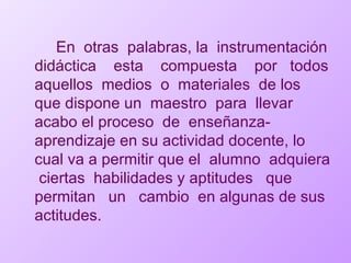 En  otras  palabras, la  instrumentación didáctica  esta  compuesta  por  todos aquellos  medios  o  materiales  de los que dispone un  maestro  para  llevar  acabo el proceso  de  enseñanza-aprendizaje en su actividad docente, lo cual va a permitir que el  alumno  adquiera  ciertas  habilidades y aptitudes  que  permitan  un  cambio  en algunas de sus actitudes. 