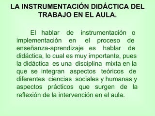 LA INSTRUMENTACIÓN DIDÁCTICA DEL TRABAJO EN EL AULA. El  hablar  de  instrumentación  o implementación  en  el  proceso  de enseñanza-aprendizaje  es  hablar  de didáctica, lo cual es muy importante, pues la didáctica  es una  disciplina  mixta en la que  se  integran  aspectos  teóricos  de diferentes  ciencias  sociales y humanas y aspectos  prácticos  que  surgen  de  la reflexión de la intervención en el aula.   