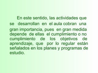 En este sentido, las actividades que  se  desarrollan  en  el aula cobran  una  gran importancia, pues  en gran medida depende  de ellas  el cumplimiento o no cumplimiento  de  los  objetivos  de aprendizaje,  que  por  lo  regular  están señalados en los planes y programas de estudio. 