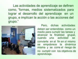 Las actividades de aprendizaje se definen como, “formas,  medios  sistematizados  para lograr  el  desarrollo  del  aprendizaje  en  un grupo, e implican la acción o las acciones del grupo.” Pero,  dichas  actividades deben ser entendidas  como un medio para cumplir las tareas y alcanzar  la  finalidad  grupal, cuando  una  actividad  se convierte  en el  fin en sí mismo se  empobrece  la  dinámica misma  y  se  corre el  riesgo de  no  cumplir con  los objetivos de aprendizaje.  