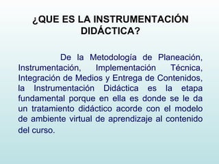 ¿QUE ES LA INSTRUMENTACIÓN DIDÁCTICA? De la Metodología de Planeación, Instrumentación, Implementación Técnica, Integración de Medios y Entrega de Contenidos, la Instrumentación Didáctica   es la etapa fundamental porque en ella es donde se le da un tratamiento didáctico acorde con el modelo de ambiente virtual de aprendizaje al contenido del curso.   