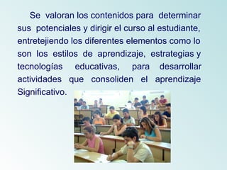 Se  valoran los contenidos para  determinar sus  potenciales y dirigir el curso al estudiante,  entretejiendo los diferentes elementos como lo  son  los  estilos  de  aprendizaje,  estrategias y  tecnologías  educativas,  para  desarrollar  actividades  que  consoliden  el  aprendizaje  Significativo.  