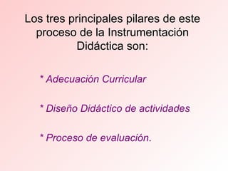 Los tres principales pilares de este proceso de la Instrumentación Didáctica son: * Adecuación Curricular * Diseño Didáctico de actividades  * Proceso de evaluación . 