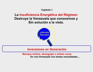 Capitulo 1

La Insuficiencia Energética del Régimen
Destruye la Venezuela que conocemos y
         Sin solución a la vista.

                  ¿Qué está
                  Pasando?




        Inversiones en Generación
    Manejos turbios, demagogia o ambas cosas
          En una Venezuela con tantas necesidades…
 