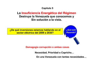 Capitulo 5

      La Insuficiencia Energética del Régimen
       Destruye la Venezuela que conocemos y
               Sin solución a la vista.


¿De qué inversiones estamos hablando en el   ¿Qué está
     sector eléctrico del 2009 a 2030?       Pasando?




             Demagogia corrupción o ambas cosas

                    Necesidad, Prioridad o Capricho…
                      En una Venezuela con tantas necesidades…
 