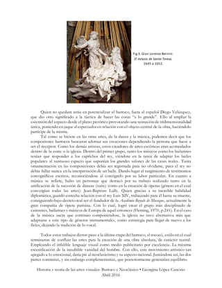 Historia y teoría de las artes visuales: Barroco y Neoclásico • Georgina López Cancino
Abril 2016
Quien no quedara atrás en potencializar el barroco, fuera el español Diego Velázquez,
que dio otro significado a la táctica de hacer las cosas “a lo grande”. Ello al ampliar la
extensión del espacio desde el plano pictórico provocando una sensación de tridimensionalidad
única, poniendo en jaque al espectador en relación con el objeto central de la obra, haciéndolo
partícipe de la misma.
Tal como se hiciere en las otras artes, de la danza y la música, podemos decir que los
compositores barrocos buscaron adornar sus creaciones dependiendo la persona que fuese a
ser el receptor. Como los demás artistas, estos creadores de artes escénicas eran acomodados
dentro de la corte o la iglesia. Dentro del primer grupo, tanto los músicos como los bailarines
tenían que responder a los caprichos del rey, viéndose en la tarea de adaptar los bailes
populares al suntuoso espacio que suponían los grandes salones de las casas reales. Tanta
ornamentación en las composiciones debía ser registrada para no olvidarse, pues el rey no
debía fallar nunca en la interpretación de un baile. Dando lugar al surgimiento de testimonios
coreográficos escritos, reconociéndose al coreógrafo por su labor particular. En cuanto a
música se refiere, hubo un personaje que destacó por su trabajo realizado tanto en la
unificación de la sucesión de danzas (suite) como en la creación de óperas (género en el cual
convergían todas las artes): Jean-Baptiste Lully. Quien gracias a su increíble habilidad
diplomática, guardó estrecha relación con el rey Luis XIV, trabajando para él hasta su muerte,
consiguiendo bajo decreto real ser el fundador de la Académie Royale de Musique, actualmente la
gran compañía de ópera parisina. Con lo cual, logró crear el grupo más disciplinado de
cantantes, bailarines y músicos de Europa de aquél entonces (Fleming, 1970, p.241). En el caso
de la música sacra que continúo componiéndose, la iglesia no tuvo alternativa más que
adaptarse a este tipo de géneros instrumentales, como estrategia para llegar de nuevo a los
fieles, dejando la tradición de lo vocal.
Todos estos trabajos dieron paso a la última etapa del barroco; el rococó, estilo en el cual
terminaron de confluir las artes para la creación de una obra absoluta, de carácter teatral.
Empleando el infalible lenguaje visual como medio publicitario por excelencia. La máxima
escenificación de la insufrible vanidad del hombre. Con ello, este movimiento artístico tan
apegado a lo emocional, daría pie al neoclasicismo y su aspecto racional. Juntándose así, las dos
partes contrarias, y sin embargo complementarias, que posteriormente generarían equilibrio.
Fig.3. Gian Lorenzo Bernini.
El éxtasis de Santa Teresa.
1645 a 1652.
 