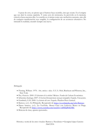 Historia y teoría de las artes visuales: Barroco y Neoclásico • Georgina López Cancino
Abril 2016
A pesar de esto, no pienso que el barroco haya ocurrido, sino que ocurre. Es el estigma
que nos dejó la corona española. Y como acto de resistencia, ha pervivido en la memoria
colectiva hasta nuestros días. Lo concibo en sí mismo como una oscilación constante, más allá
de cualquier manifestación suya tangible, la configuración de un acontecer alternativo. No
imitando la realidad, creando siempre una nueva.
Bibliografía
 Fleming, William. 1970. Arte, música e ideas. E.U.A. Holt, Rineheart and Winston, Inc.,
New York.
 Paz, Octavio. 2000. El laberinto de la soledad. México. Fondo de Cultura Económica.
 Sebastián, Santiago. 2007. El barroco Iberoamericano: mensaje iconográfico. España. Encuentro.
 Gombrich, E.H. 2008. La historia del arte. España. Phaidon Press Limited.
 Barroco, (s.f.). En Wikipedia. Recuperado de https://es.wikipedia.org/wiki/Barroco
 Danza barroca, (s.f.). En YouTube. Master Class con Ludovica Mosca en Praga.
Recuperado de https://www.youtube.com/watch?v=nSWIqW6K9BE
 Bitácora de clase, apuntes personales.
 