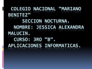 COLEGIO NACIONAL “MARIANO
BENITEZ”
SECCION NOCTURNA.
NOMBRE: JESSICA ALEXANDRA
MALUCIN.
CURSO: 3RO “B”.
APLICACIONES INFORMATICAS.
 