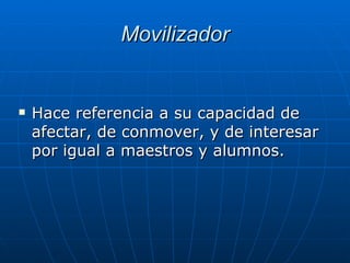 Movilizador Hace referencia a su capacidad de afectar, de conmover, y de interesar por igual a maestros y alumnos.  