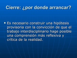 Cierre: ¿por donde arrancar? Es necesario construir una hipótesis provisoria con la convicción de que el trabajo interdisciplinario hage posible una comprensión más reflexiva y crítica de la realidad.  