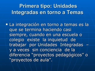 Primera tipo: Unidades Integradas en torno a Temas La integración en torno a temas es la que se termina haciendo casi siempre, cuando en una escuela o colegio  existe  la inquietud  de trabajar  por Unidades  Integradas  –y a veces  sin conciencia  de la diferencia “proyectos pedagógicos” o “proyectos de aula”.  
