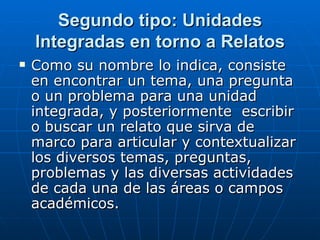 Segundo tipo: Unidades Integradas en torno a Relatos Como su nombre lo indica, consiste en encontrar un tema, una pregunta o un problema para una unidad integrada, y posteriormente  escribir o buscar un relato que sirva de marco para articular y contextualizar los diversos temas, preguntas, problemas y las diversas actividades de cada una de las áreas o campos académicos. 