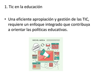 1. Tic en la educación
• Una eficiente apropiación y gestión de las TIC,
requiere un enfoque integrado que contribuya
a orientar las políticas educativas.
 