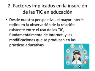 2. Factores implicados en la inserción
de las TIC en educación
• Desde nuestra perspectiva, el mayor interés
radica en la observación de la relación
existente entre el uso de las TIC,
fundamentalmente de Internet, y las
modificaciones que se producen en las
prácticas educativas.
 