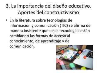 3. La importancia del diseño educativo.
Aportes del constructivismo
• En la literatura sobre tecnologías de
información y comunicación (TIC) se afirma de
manera insistente que estas tecnologías están
cambiando las formas de acceso al
conocimiento, de aprendizaje y de
comunicación.
 