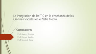 La integración de las TIC en la enseñanza de las
Ciencias Sociales en el Valle Medio.
Prof. Álvarez Andrea
Prof. Huinca Sandro
Prof. Bonfanti Clara
Capacitadores
 