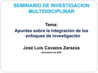 SEMINARIO DE INVESTIGACION
MULTIDISCIPLINAR
Tema:
Apuntes sobre la integración de los
enfoques de investigación
José Luis Cavazos Zarazúa
Noviembre de 2020
 