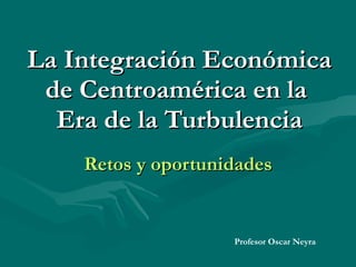 La Integración Económica de Centroamérica en la  Era de la Turbulencia Retos y oportunidades Profesor Oscar Neyra 