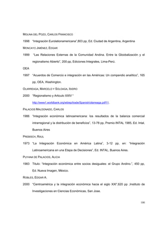 100
MOLINA DEL POZO, CARLOS FRANCISCO
1998 “Integración Eurolationamericana”,803 pp, Ed. Ciudad de Argentina, Argentina
MONCAYO JIMÉNEZ, EDGAR
1999 “Las Relaciones Externas de la Comunidad Andina. Entre la Gloobalización y el
regionalismo Abierto”, 200 pp, Ediciones Integrales, Lima-Perú.
OEA
1997 “Acuerdos de Comercio e integración en las Américas: Un compendio analítico”, 165
pp, OEA, Washington.
OLARREAGA, MARCELO Y SOLOAGA, ISIDRO
2000 “Regionalismo y Articulo XXIV “
http://www1.worldbank.org/wbiep/trade/Spanish/olarreaga.pdf11.
PALACIOS MALDONADO, CARLOS
1986 “Integración económica latinoamericana: los resultados de la balanza comercial
intrarregional y la distribución de beneficios”, 13-78 pp, Premio INTAL 1985, Ed. Intal,
Buenos Aires
PREBISCH, RAUL
1973 “La Integración Económica en América Latina”, 3-12 pp, en: “Integración
Latinoamericana en una Etapa de Decisiones”, Ed. INTAL, Buenos Aires.
PUYANA DE PALACIOS, ALICIA
1983 Titulo: “Integración económica entre socios desiguales: el Grupo Andino.”, 450 pp,
Ed. Nueva Imagen, México.
ROBLES, EDGAR A.
2000 “Centroamérica y la integración económica hacia el siglo XXI”,620 pp ,Instituto de
Investigaciones en Ciencias Económicas, San Jose.
 
