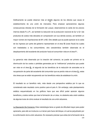 109
Gráficamente se puede observar más al detalle algunos de los efectos que causa el
establecimiento de una unión de mercados. Para empezar apreciaremos algunas
consecuencias directas de la formación del bloque; observaremos la caída de los precios
internos desde P0 a P1, así también la reducción de la producción nacional de Q0
s a Q1
s (de
productos de costos más elevados en comparación con sus demás socios), así también un
mayor número de importaciones de M1 a M2. Otro detalle que se puede apreciar es la caída
de los ingresos por parte del gobierno representado en el área G (costo fiscal) los cuales
son trasladados a los consumidores, otra característica también observada es el
desplazamiento del excedente del productor hacia el consumidor vista en el área P1.
La ganancia neta observada por la creación del comercio, se puede ver primero en la
disminución de los costos o pérdidas generadas por la “ineficiencia” productiva que puede
ser vista en el área E1, el segundo de los beneficios de la reducción de aranceles es la
recuperación de parte del excedente del consumidor que se perdía vista en el área E2, estas
dos áreas que se están recuperando son los beneficios netos de establecer la unión.
El resultado es un beneficio neto, vista desde una perspectiva estática por lo que es
considerado este resultado como positivo para el país A. Sin embargo, este planteamiento
estático esquematizado en los gráficos hace que sea difícil poder apreciar algunos
beneficios y costos extras que trae la formación de un área, no obstante esta visión estática
da algunas luces de cómo evaluar el resultado de una unión aduanera.
La Desviación De Comercio: Esta metodología tiene un grado de dificultad mayor para poder
apreciarla, para ello se involucra a un tercer país fuera del bloque, el cual es perjudicado por
la conformación de la unión aduanera. Es necesario precisar que antes de la formación de la
P1
 