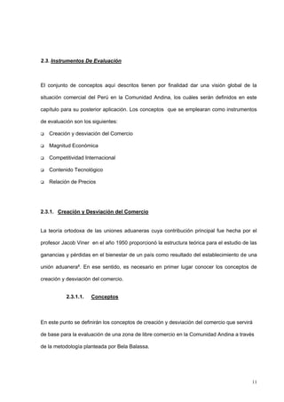 11
2.3. Instrumentos De Evaluación
El conjunto de conceptos aquí descritos tienen por finalidad dar una visión global de la
situación comercial del Perú en la Comunidad Andina, los cuáles serán definidos en este
capítulo para su posterior aplicación. Los conceptos que se emplearan como instrumentos
de evaluación son los siguientes:
 Creación y desviación del Comercio
 Magnitud Económica
 Competitividad Internacional
 Contenido Tecnológico
 Relación de Precios
2.3.1. Creación y Desviación del Comercio
La teoría ortodoxa de las uniones aduaneras cuya contribución principal fue hecha por el
profesor Jacob Viner en el año 1950 proporcionó la estructura teórica para el estudio de las
ganancias y pérdidas en el bienestar de un país como resultado del establecimiento de una
unión aduanera8. En ese sentido, es necesario en primer lugar conocer los conceptos de
creación y desviación del comercio.
2.3.1.1. Conceptos
En este punto se definirán los conceptos de creación y desviación del comercio que servirá
de base para la evaluación de una zona de libre comercio en la Comunidad Andina a través
de la metodología planteada por Bela Balassa.
 