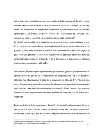 112
Así también, otros resultados que se observan luego de la formación de la únion es una
caída de la producción nacional a favor de un avance de las importaciones, así también
vemos una reducción de los ingresos del gobierno que son transferidos hacia las familias o
consumidores. Así también, se puede apreciar que el excedente del productor pasa
nuevamente hacia el excedente del consumidor representado en el área P.
La pérdida neta obtenida por la desviación de comercio ahora es representada por el area
H’, la cual antes de la reducción de los aranceles era parte de los ingresos obtenidos por el
gobierno y ahora viene hacer una subvención a la producción que nuestro país paga a un
país socio. Las ganancias vienen hacer nuevamente las obtenidas por el excedente del
consumidor representada en el área E2’ y de la disminución de la pérdida por eficiencia
productiva esquematizada por el área E’1,
Aquí también, se puede apreciar gráficamente que la pérdida generada por la desviación de
comercio puede no ser tal, es decir convertirse en beneficios, esto solo si las ganancias
obtenidas (E’1 y E’2) superan al costo de la desviación del comercio (H’). Para que esto
ocurra debe cumplirse que las importaciones iniciales sean muy pequeñas, los países socios
sean eficientes, la protección inicial elevada y las curvas de oferta y demanda muy elásticas,
entonces se eleva la probabilidad que sean mayores los beneficios que los costos de la
integración.
Dentro de la teoría de la integración, la formación de una unión aduanera viene hacer un
avance hacia el libre comercio, es decir un paso importante para una apertura multilateral,
sin embargo puede llegar a no ser un optimo de pareto35 si los efectos de la desviación de
35 Optimo de Pareto se define como una situación en la que no se puede conseguir un aumento en los
beneficios sin que ello implique un perjuicio para otro.
 