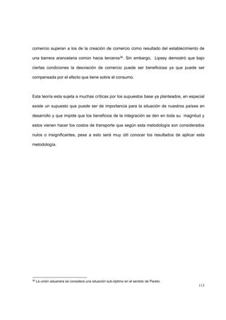 113
comercio superan a los de la creación de comercio como resultado del establecimiento de
una barrera arancelaria común hacia terceros36. Sin embargo, Lipsey demostró que bajo
ciertas condiciones la desviación de comercio puede ser beneficiosa ya que puede ser
compensada por el efecto que tiene sobre el consumo.
Esta teoría esta sujeta a muchas críticas por los supuestos base ya planteados, en especial
existe un supuesto que puede ser de importancia para la situación de nuestros países en
desarrollo y que impide que los beneficios de la integración se den en toda su magnitud y
estos vienen hacer los costos de transporte que según esta metodología son considerados
nulos o insignificantes, pese a esto será muy útil conocer los resultados de aplicar esta
metodología.
36
La unión aduanera se considera una situación sub-óptimo en el sentido de Pareto.
 