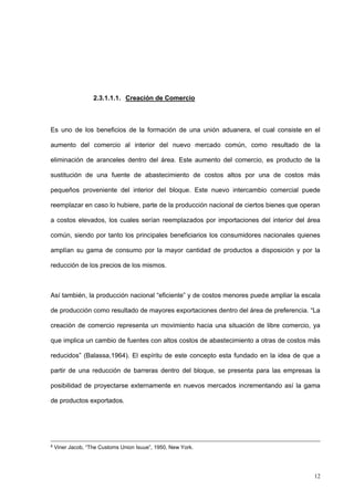 12
2.3.1.1.1. Creación de Comercio
Es uno de los beneficios de la formación de una unión aduanera, el cual consiste en el
aumento del comercio al interior del nuevo mercado común, como resultado de la
eliminación de aranceles dentro del área. Este aumento del comercio, es producto de la
sustitución de una fuente de abastecimiento de costos altos por una de costos más
pequeños proveniente del interior del bloque. Este nuevo intercambio comercial puede
reemplazar en caso lo hubiere, parte de la producción nacional de ciertos bienes que operan
a costos elevados, los cuales serían reemplazados por importaciones del interior del área
común, siendo por tanto los principales beneficiarios los consumidores nacionales quienes
amplían su gama de consumo por la mayor cantidad de productos a disposición y por la
reducción de los precios de los mismos.
Así también, la producción nacional “eficiente” y de costos menores puede ampliar la escala
de producción como resultado de mayores exportaciones dentro del área de preferencia. “La
creación de comercio representa un movimiento hacia una situación de libre comercio, ya
que implica un cambio de fuentes con altos costos de abastecimiento a otras de costos más
reducidos” (Balassa,1964). El espíritu de este concepto esta fundado en la idea de que a
partir de una reducción de barreras dentro del bloque, se presenta para las empresas la
posibilidad de proyectarse externamente en nuevos mercados incrementando así la gama
de productos exportados.
8
Viner Jacob, “The Customs Union Isuue”, 1950, New York.
 