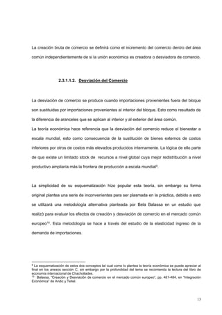 13
La creación bruta de comercio se definirá como el incremento del comercio dentro del área
común independientemente de si la unión económica es creadora o desviadora de comercio.
2.3.1.1.2. Desviación del Comercio
La desviación de comercio se produce cuando importaciones provenientes fuera del bloque
son sustituidas por importaciones provenientes al interior del bloque. Esto como resultado de
la diferencia de aranceles que se aplican al interior y al exterior del área común.
La teoría económica hace referencia que la desviación del comercio reduce el bienestar a
escala mundial, esto como consecuencia de la sustitución de bienes externos de costos
inferiores por otros de costos más elevados producidos internamente. La lógica de ello parte
de que existe un limitado stock de recursos a nivel global cuya mejor redistribución a nivel
productivo ampliaría más la frontera de producción a escala mundial9.
La simplicidad de su esquematización hizo popular esta teoría, sin embargo su forma
original plantea una serie de inconvenientes para ser plasmada en la práctica, debido a esto
se utilizará una metodología alternativa planteada por Bela Balassa en un estudio que
realizó para evaluar los efectos de creación y desviación de comercio en el mercado común
europeo10. Esta metodología se hace a través del estudio de la elasticidad ingreso de la
demanda de importaciones.
9
La esquematización de estos dos conceptos tal cual como lo plantea la teoría económica se puede apreciar al
final en los anexos sección C, sin embargo por la profundidad del tema se recomienda la lectura del libro de
economía internacional de Chacholiades.
10
Balassa, “Creación y Desviación de comercio en el mercado común europeo”, pp. 461-484, en “Integración
Económica” de Andic y Teitel.
 