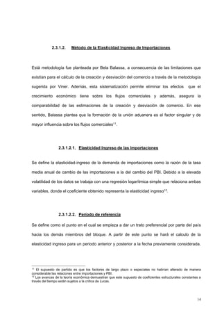 14
2.3.1.2. Método de la Elasticidad Ingreso de Importaciones
Está metodología fue planteada por Bela Balassa, a consecuencia de las limitaciones que
existían para el cálculo de la creación y desviación del comercio a través de la metodología
sugerida por Viner. Además, esta sistematización permite eliminar los efectos que el
crecimiento económico tiene sobre los flujos comerciales y además, asegura la
comparabilidad de las estimaciones de la creación y desviación de comercio. En ese
sentido, Balassa plantea que la formación de la unión aduanera es el factor singular y de
mayor influencia sobre los flujos comerciales11.
2.3.1.2.1. Elasticidad Ingreso de las Importaciones
Se define la elasticidad-ingreso de la demanda de importaciones como la razón de la tasa
media anual de cambio de las importaciones a la del cambio del PBI. Debido a la elevada
volatilidad de los datos se trabaja con una regresión logarítmica simple que relaciona ambas
variables, donde el coeficiente obtenido representa la elasticidad ingreso12.
2.3.1.2.2. Período de referencia
Se define como el punto en el cual se empieza a dar un trato preferencial por parte del país
hacia los demás miembros del bloque. A partir de este punto se hará el calculo de la
elasticidad ingreso para un periodo anterior y posterior a la fecha previamente considerada.
11
El supuesto de partida es que los factores de largo plazo o especiales no habrían alterado de manera
considerable las relaciones entre importaciones y PBI.
12
Los avances de la teoría económica demuestran que este supuesto de coeficientes estructurales constantes a
través del tiempo están sujetos a la crítica de Lucas.
 