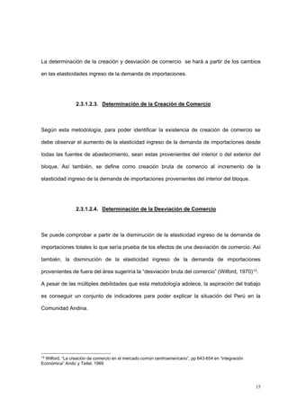 15
La determinación de la creación y desviación de comercio se hará a partir de los cambios
en las elasticidades ingreso de la demanda de importaciones.
2.3.1.2.3. Determinación de la Creación de Comercio
Según esta metodología, para poder identificar la existencia de creación de comercio se
debe observar el aumento de la elasticidad ingreso de la demanda de importaciones desde
todas las fuentes de abastecimiento, sean estas provenientes del interior o del exterior del
bloque. Así también, se define como creación bruta de comercio al incremento de la
elasticidad ingreso de la demanda de importaciones provenientes del interior del bloque.
2.3.1.2.4. Determinación de la Desviación de Comercio
Se puede comprobar a partir de la disminución de la elasticidad ingreso de la demanda de
importaciones totales lo que sería prueba de los efectos de una desviación de comercio. Así
también, la disminución de la elasticidad ingreso de la demanda de importaciones
provenientes de fuera del área sugeriría la “desviación bruta del comercio” (Wilford, 1970)13.
A pesar de las múltiples debilidades que esta metodología adolece, la aspiración del trabajo
es conseguir un conjunto de indicadores para poder explicar la situación del Perú en la
Comunidad Andina.
13
Wilford, “La creación de comercio en el mercado común centroamericano”, pp 643-654 en “integración
Económica” Andic y Teitel, 1969
 
