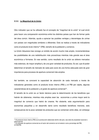 16
2.3.2. La Magnitud de la Unión
Otro indicador que se ha utilizado fue el concepto de “magnitud de la unión” el cual sirvió
para hacer una comparación económica entre los distintos países que han de formar parte
del área común. Además, ayuda a apreciar las posibles ventajas y desventajas de unirse
con países con magnitudes similares o diferentes. Esto se realiza a través de indicadores
como el producto bruto interno14 (PBI), tamaño de la población y comercio.
La Unión Aduanera trae consigo un ámbito de acción mucho más amplio, incrementándose
las posibilidades de una redistribución más provechosa mientras más grande sea el área
económica a formarse. En ese sentido, como resultado de la unión se obtiene mercados
más extensos, de mayor amplitud y de una gran variedad de productos. Es así, que él poder
determinar el tamaño de mercado de cada país socio de una forma adecuada será de gran
importancia para procesos de apertura comercial más amplios.
Así también, se conocerá la capacidad de absorción de cada mercado a través de
indicadores generales como el producto bruto interno (PBI) y el PBI per cápita, algunas
características de la población y el grado de apertura comercial15.
El tamaño de la unión es un factor decisivo para la determinación de los beneficios que
habrán de obtenerse, mientras más amplias sean las economías a unirse mayor será la
magnitud de comercio que habrá de crearse. No obstante, esta argumentación para
economías pequeñas y en desarrollo daría como resultado beneficios menores, esto
consecuencia de la poca variedad de productos que se comercian entre ellas, sin embargo
14
El producto bruto interno (PBI) es la producción elaborada dentro del país, sea esta de propiedad nacional o
interncaional.
15
El indicador de apertura comercial es el razón del comercio con el exterior como porcentaje del PBI,
(X+M)/PBI.
 