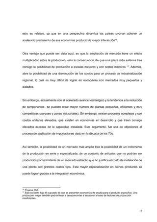 17
esto es relativo, ya que en una perspectiva dinámica los países podrían obtener un
acelerado crecimiento de sus economías producto de mayor interacción16.
Otra ventaja que puede ser vista aquí, es que la ampliación de mercado tiene un efecto
multiplicador sobre la producción, esto a consecuencia de que una plaza más extensa trae
consigo la posibilidad de producción a escalas mayores y con costos menores 17. Además,
abre la posibilidad de una disminución de los costos para un proceso de industrialización
regional, lo cual es muy difícil de lograr en economías con mercados muy pequeños y
aislados.
Sin embargo, actualmente con el acelerado avance tecnológico y la tendencia a la reducción
de componentes se pueden crear mayor número de plantas pequeñas, eficientes y muy
competitivas (parques y zonas industriales). Sin embargo, existen procesos complejos y con
costos unitarios elevados, que existen en economías en desarrollo y que traen consigo
elevados excesos de la capacidad instalada. Este argumento, fue una de objeciones al
proceso de sustitución de importaciones dado en la década de los 70s.
Así también, la posibilidad de un mercado más amplio trae la posibilidad de un incremento
de la producción en serie y especializada, de un conjunto de artículos que no podrían ser
producidos por la limitante de un mercado estrecho que no justifica el costo de instalación de
una planta con grandes costos fijos. Esta mayor especialización en ciertos productos se
puede lograr gracias a la integración económica.
16
Puyana, Ibid.
17
Esto es cierto bajo él supuesto de que se presenten economías de escala para el producto específico. Una
producción mayor también podría llevar a deseconomías a escala en el caso de factores de producción
insuficientes.
 