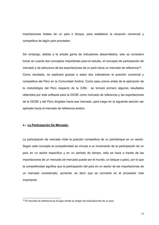 19
importaciones totales de un país o bloque, para establecer la situación comercial y
competitiva de algún país proveedor.
Sin embargo, debido a la amplia gama de indicadores desarrollados, solo se consideró
tomar en cuenta dos conceptos importantes para el estudio, el concepto de participación de
mercado y de estructura de las exportaciones de un país hacia un mercado de referencia18.
Como resultado, se explicará gracias a estos dos indicadores la posición comercial y
competitiva del Perú en la Comunidad Andina. Como paso previo antes de la aplicación de
la metodología del Perú respecto de la CAN, se tomará primero algunos resultados
obtenidos por este software para la OCDE como mercado de referencia y las exportaciones
de la OCDE y del Perú dirigidas hacia ese mercado, para luego en la siguiente sección ser
aplicado hacia el mercado de referencia andino.
a.- La Participación De Mercado:
La participación de mercado mide la posición competitiva de un país/bloque en un sector.
Según este concepto la competitividad se vincula a un incremento de la participación de un
país en un sector específico y en un periodo de tiempo, esto se hace a través de las
importaciones de un mercado (el mercado puede ser el mundo, un bloque o país), por lo que
la competitividad significa que la participación del país en un sector de las importaciones de
un mercado considerado, aumenta; es decir que se convierte en el proveedor más
importante.
18
El mercado de referencia es el lugar donde se dirigen las exportaciones de un país.
 