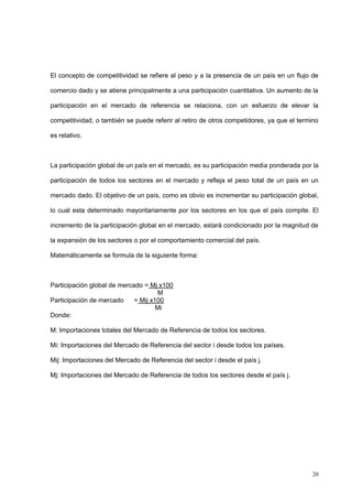 20
El concepto de competitividad se refiere al peso y a la presencia de un país en un flujo de
comercio dado y se atiene principalmente a una participación cuantitativa. Un aumento de la
participación en el mercado de referencia se relaciona, con un esfuerzo de elevar la
competitividad, o también se puede referir al retiro de otros competidores, ya que el termino
es relativo.
La participación global de un país en el mercado, es su participación media ponderada por la
participación de todos los sectores en el mercado y refleja el peso total de un país en un
mercado dado. El objetivo de un país, como es obvio es incrementar su participación global,
lo cual esta determinado mayoritariamente por los sectores en los que el país compite. El
incremento de la participación global en el mercado, estará condicionado por la magnitud de
la expansión de los sectores o por el comportamiento comercial del país.
Matemáticamente se formula de la siguiente forma:
Participación global de mercado = Mj x100
M
Participación de mercado = Mij x100
Mi
Donde:
M: Importaciones totales del Mercado de Referencia de todos los sectores.
Mi: Importaciones del Mercado de Referencia del sector i desde todos los países.
Mij: Importaciones del Mercado de Referencia del sector i desde el país j.
Mj: Importaciones del Mercado de Referencia de todos los sectores desde el país j.
 