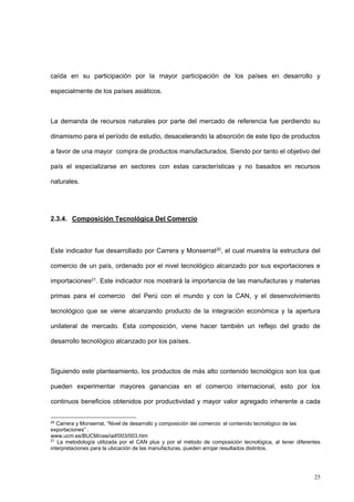 25
caída en su participación por la mayor participación de los países en desarrollo y
especialmente de los países asiáticos.
La demanda de recursos naturales por parte del mercado de referencia fue perdiendo su
dinamismo para el período de estudio, desacelerando la absorción de este tipo de productos
a favor de una mayor compra de productos manufacturados. Siendo por tanto el objetivo del
país el especializarse en sectores con estas características y no basados en recursos
naturales.
2.3.4. Composición Tecnológica Del Comercio
Este indicador fue desarrollado por Carrera y Monserrat20, el cual muestra la estructura del
comercio de un país, ordenado por el nivel tecnológico alcanzado por sus exportaciones e
importaciones21. Este indicador nos mostrará la importancia de las manufacturas y materias
primas para el comercio del Perú con el mundo y con la CAN, y el desenvolvimiento
tecnológico que se viene alcanzando producto de la integración económica y la apertura
unilateral de mercado. Esta composición, viene hacer también un reflejo del grado de
desarrollo tecnológico alcanzado por los países.
Siguiendo este planteamiento, los productos de más alto contenido tecnológico son los que
pueden experimentar mayores ganancias en el comercio internacional, esto por los
continuos beneficios obtenidos por productividad y mayor valor agregado inherente a cada
20
Carrera y Monserrat, “Nivel de desarrollo y composición del comercio: el contenido tecnológico de las
exportaciones” .
www.ucm.es/BUCM/cee/iaif/003/003.htm
21
La metodología utilizada por el CAN plus y por el método de composición tecnológica, al tener diferentes
interpretaciones para la ubicación de las manufacturas, pueden arrojar resultados distintos.
 