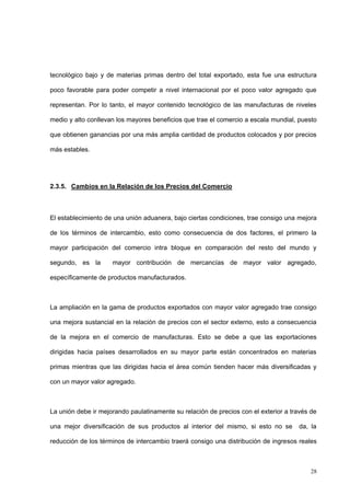 28
tecnológico bajo y de materias primas dentro del total exportado, esta fue una estructura
poco favorable para poder competir a nivel internacional por el poco valor agregado que
representan. Por lo tanto, el mayor contenido tecnológico de las manufacturas de niveles
medio y alto conllevan los mayores beneficios que trae el comercio a escala mundial, puesto
que obtienen ganancias por una más amplia cantidad de productos colocados y por precios
más estables.
2.3.5. Cambios en la Relación de los Precios del Comercio
El establecimiento de una unión aduanera, bajo ciertas condiciones, trae consigo una mejora
de los términos de intercambio, esto como consecuencia de dos factores, el primero la
mayor participación del comercio intra bloque en comparación del resto del mundo y
segundo, es la mayor contribución de mercancías de mayor valor agregado,
específicamente de productos manufacturados.
La ampliación en la gama de productos exportados con mayor valor agregado trae consigo
una mejora sustancial en la relación de precios con el sector externo, esto a consecuencia
de la mejora en el comercio de manufacturas. Esto se debe a que las exportaciones
dirigidas hacia países desarrollados en su mayor parte están concentrados en materias
primas mientras que las dirigidas hacia el área común tienden hacer más diversificadas y
con un mayor valor agregado.
La unión debe ir mejorando paulatinamente su relación de precios con el exterior a través de
una mejor diversificación de sus productos al interior del mismo, si esto no se da, la
reducción de los términos de intercambio traerá consigo una distribución de ingresos reales
 
