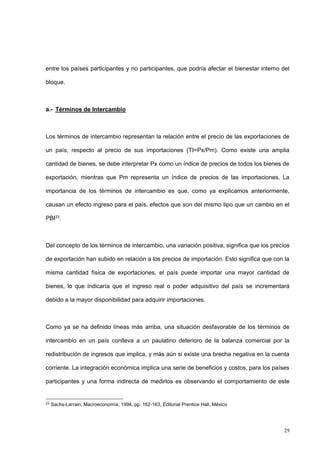 29
entre los países participantes y no participantes, que podría afectar el bienestar interno del
bloque.
a.- Términos de Intercambio
Los términos de intercambio representan la relación entre el precio de las exportaciones de
un país, respecto al precio de sus importaciones (TI=Px/Pm). Como existe una amplia
cantidad de bienes, se debe interpretar Px como un índice de precios de todos los bienes de
exportación, mientras que Pm representa un índice de precios de las importaciones. La
importancia de los términos de intercambio es que, como ya explicamos anteriormente,
causan un efecto ingreso para el país, efectos que son del mismo tipo que un cambio en el
PBI23.
Del concepto de los términos de intercambio, una variación positiva, significa que los precios
de exportación han subido en relación a los precios de importación. Esto significa que con la
misma cantidad física de exportaciones, el país puede importar una mayor cantidad de
bienes, lo que indicaría que el ingreso real o poder adquisitivo del país se incrementará
debido a la mayor disponibilidad para adquirir importaciones.
Como ya se ha definido líneas más arriba, una situación desfavorable de los términos de
intercambio en un país conlleva a un paulatino deterioro de la balanza comercial por la
redistribución de ingresos que implica, y más aún si existe una brecha negativa en la cuenta
corriente. La integración económica implica una serie de beneficios y costos, para los países
participantes y una forma indirecta de medirlos es observando el comportamiento de este
23
Sachs-Larrain, Macroeconomía, 1994, pp. 162-163, Editorial Prentice Hall, México
 