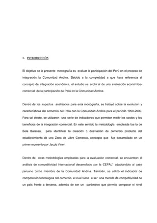 1. INTRODUCCIÓN
El objetivo de la presente monografía es evaluar la participación del Perú en el proceso de
integración la Comunidad Andina. Debido a la complejidad a que hace referencia el
concepto de integración económica, el estudio se acotó al de una evaluación económico-
comercial de la participación de Perú en la Comunidad Andina.
Dentro de los aspectos analizados para esta monografía, se trabajó sobre la evolución y
características del comercio del Perú con la Comunidad Andina para el período 1990-2000.
Para tal efecto, se utilizaron una serie de indicadores que permitan medir los costos y los
beneficios de la integración comercial. En este sentido la metodología empleada fue la de
Bela Balassa, para identificar la creación o desviación de comercio producto del
establecimiento de una Zona de Libre Comercio, concepto que fue desarrollado en un
primer momento por Jacob Viner.
Dentro de otras metodologías empleadas para la evaluación comercial, se encuentran el
análisis de competitividad internacional desarrollado por la CEPAL1 adaptándolo al caso
peruano como miembro de la Comunidad Andina. También, se utilizó el indicador de
composición tecnológica del comercio, el cual viene a ser una medida de competitividad de
un país frente a terceros, además de ser un parámetro que permite comparar el nivel
 